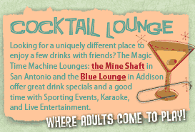 Cocktail Lounge — Looking for a uniquely different place to enjoy a few drinks with friends? The Magic Time Machine Lounges: the Mine Shaft in San Antonio and the Blue Lounge in Addison offer great drink specials and a good time with Sporting Events, Karaoke, and Live Entertainment. "Where Adults Come to Play".